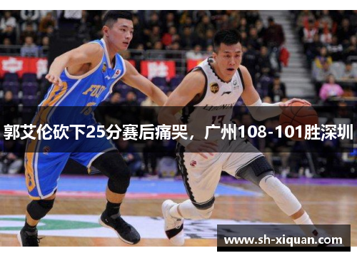 郭艾伦砍下25分赛后痛哭，广州108-101胜深圳